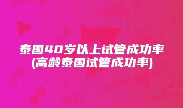 泰国40岁以上试管成功率(高龄泰国试管成功率)