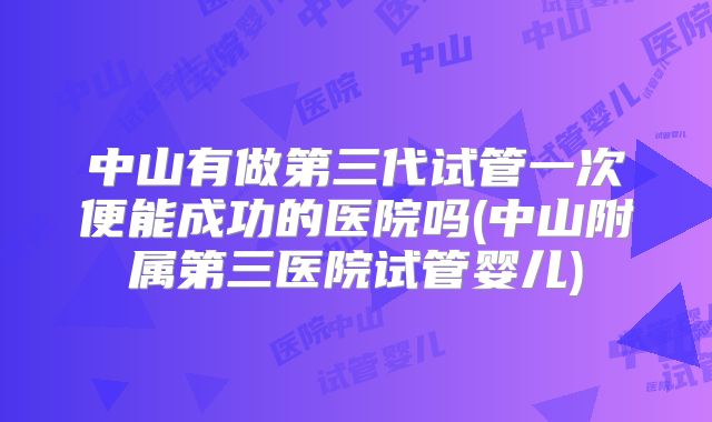 中山有做第三代试管一次便能成功的医院吗(中山附属第三医院试管婴儿)
