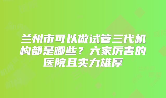 兰州市可以做试管三代机构都是哪些?六家厉害的医院且实力雄厚
