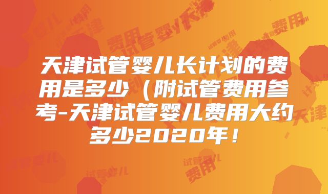 天津试管婴儿长计划的费用是多少(附试管费用参考-天津试管婴儿费用大约多少2020年!