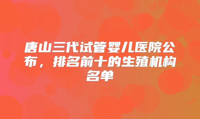 唐山三代试管婴儿医院公布，排名前十的生殖机构名单