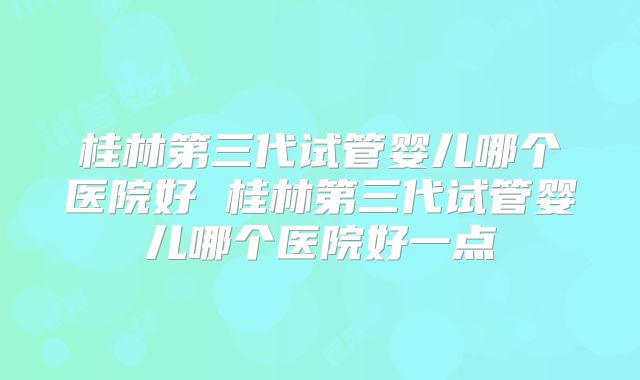 桂林第三代试管婴儿哪个医院好 桂林第三代试管婴儿哪个医院好一点