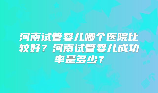 河南试管婴儿哪个医院比较好？河南试管婴儿成功率是多少？