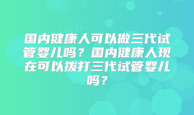 国内健康人可以做三代试管婴儿吗？国内健康人现在可以拨打三代试管婴儿吗？