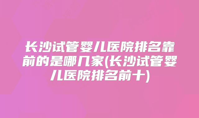 长沙试管婴儿医院排名靠前的是哪几家(长沙试管婴儿医院排名前十)