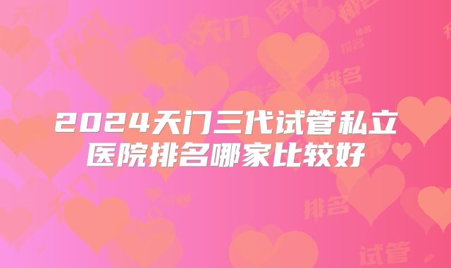 2024天门三代试管私立医院排名哪家比较好
