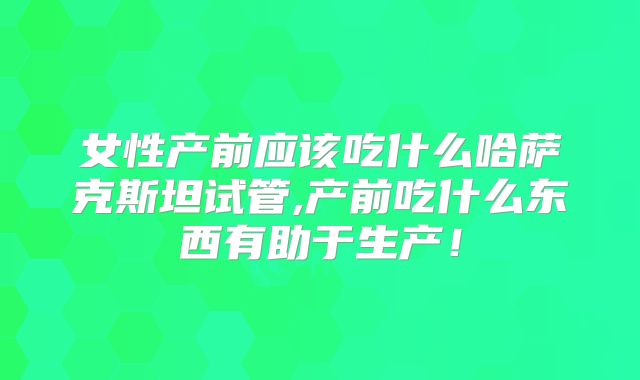 女性产前应该吃什么哈萨克斯坦试管,产前吃什么东西有助于生产!