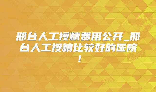 邢台人工授精费用公开_邢台人工授精比较好的医院！