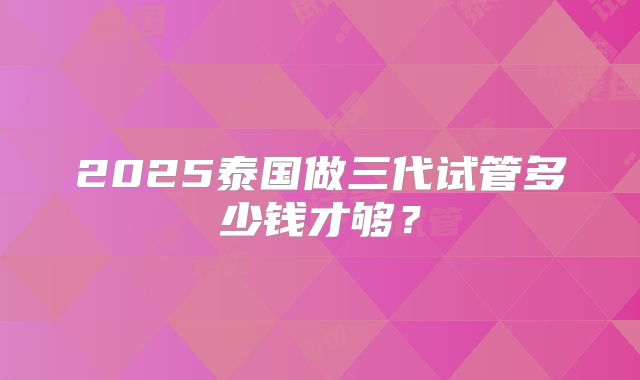 2025泰国做三代试管多少钱才够？