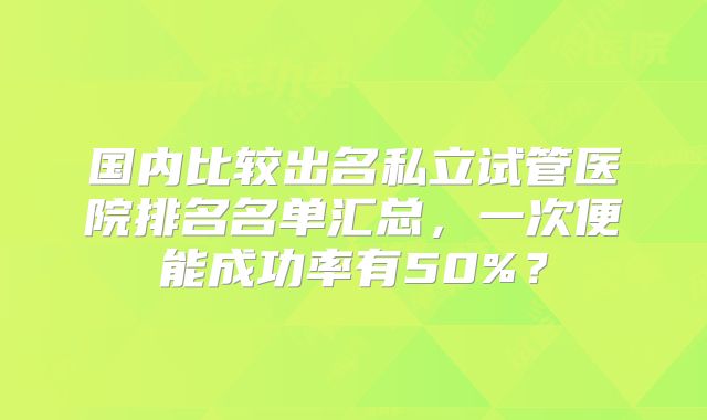 国内比较出名私立试管医院排名名单汇总,一次便能成功率有50%?
