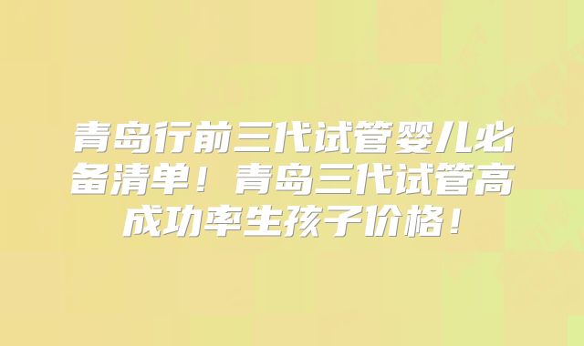 青岛行前三代试管婴儿必备清单!青岛三代试管高成功率生孩子价格!