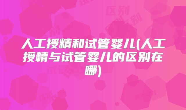 人工授精和试管婴儿(人工授精与试管婴儿的区别在哪)