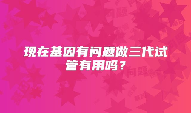 现在基因有问题做三代试管有用吗？