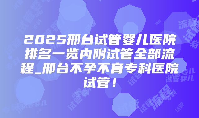 2025邢台试管婴儿医院排名一览内附试管全部流程_邢台不孕不育专科医院试管！