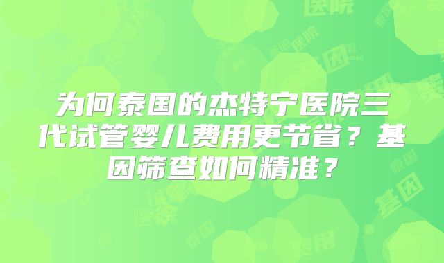 为何泰国的杰特宁医院三代试管婴儿费用更节省？基因筛查如何精准？
