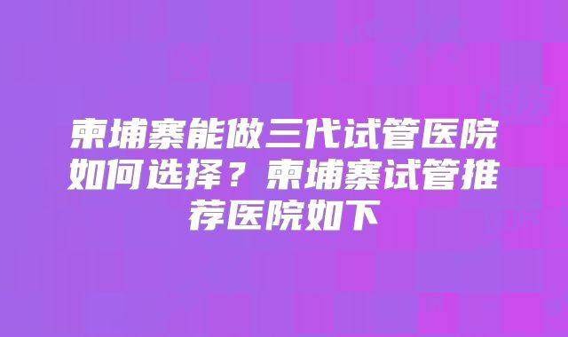 柬埔寨能做三代试管医院如何选择?柬埔寨试管推荐医院如下