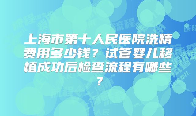 上海市第十人民医院洗精费用多少钱？试管婴儿移植成功后检查流程有哪些？