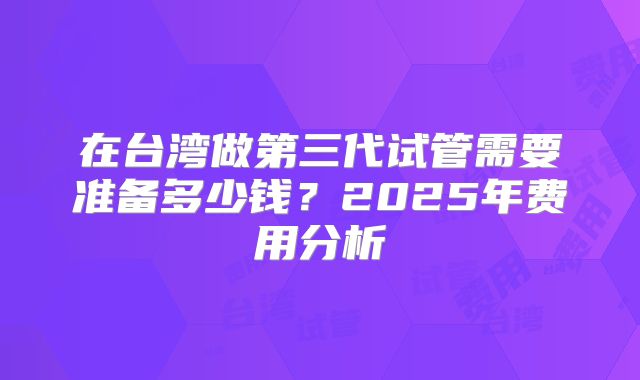 在台湾做第三代试管需要准备多少钱?2025年费用分析