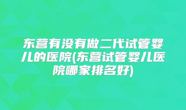 东营有没有做二代试管婴儿的医院(东营试管婴儿医院哪家排名好)