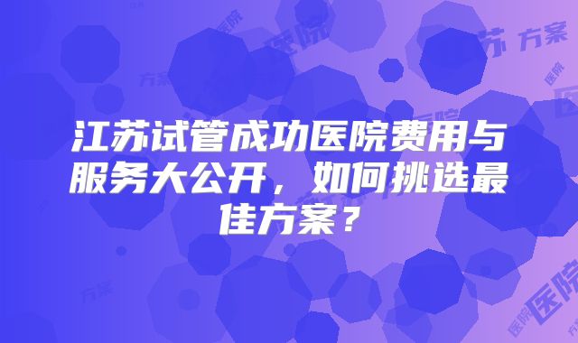 江苏试管成功医院费用与服务大公开，如何挑选最佳方案？