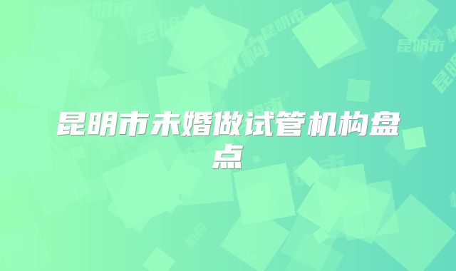 昆明市未婚做试管机构盘点