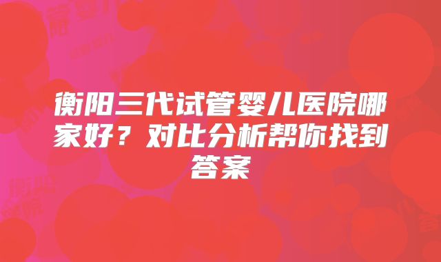 衡阳三代试管婴儿医院哪家好?对比分析帮你找到答案