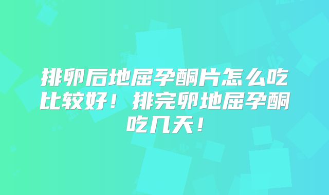 排卵后地屈孕酮片怎么吃比较好!排完卵地屈孕酮吃几天!