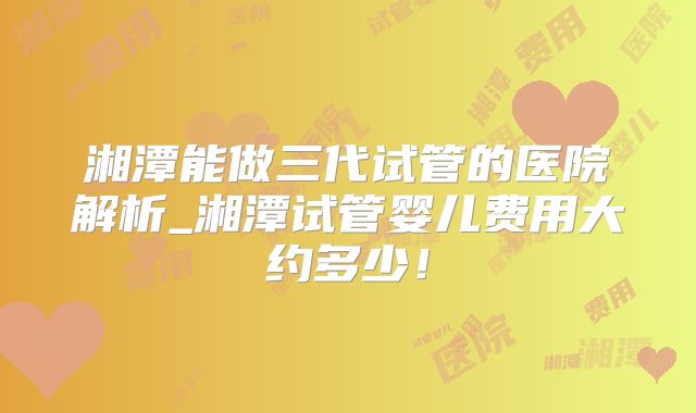 湘潭能做三代试管的医院解析_湘潭试管婴儿费用大约多少!