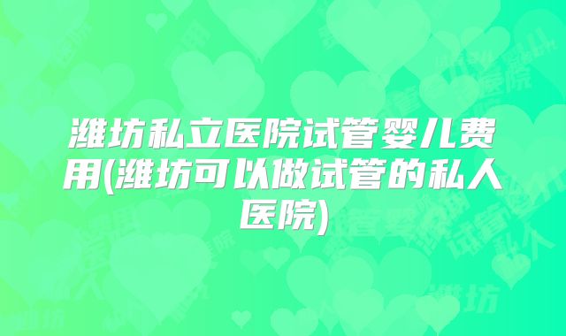 潍坊私立医院试管婴儿费用(潍坊可以做试管的私人医院)