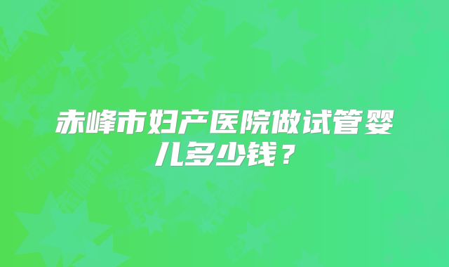 赤峰市妇产医院做试管婴儿多少钱?