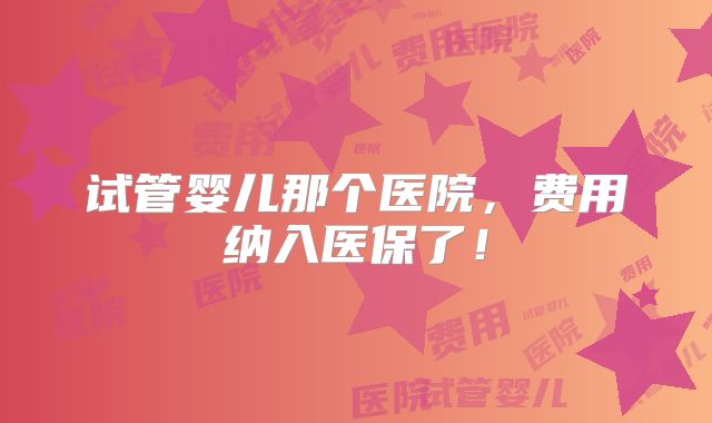 试管婴儿那个医院，费用纳入医保了！