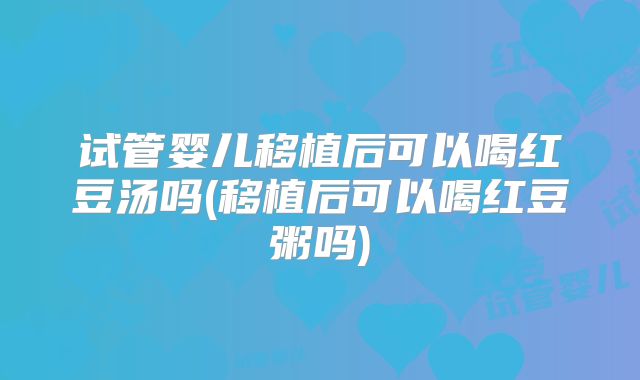 试管婴儿移植后可以喝红豆汤吗(移植后可以喝红豆粥吗)