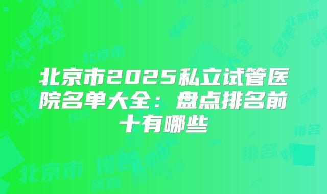 北京市2025私立试管医院名单大全:盘点排名前十有哪些