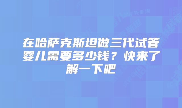 在哈萨克斯坦做三代试管婴儿需要多少钱?快来了解一下吧
