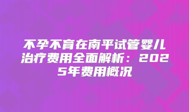 不孕不育在南平试管婴儿治疗费用全面解析:2025年费用概况