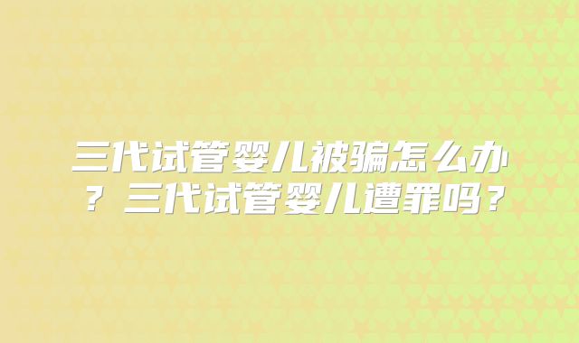 三代试管婴儿被骗怎么办？三代试管婴儿遭罪吗？