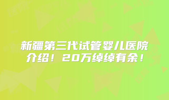 新疆第三代试管婴儿医院介绍!20万绰绰有余!