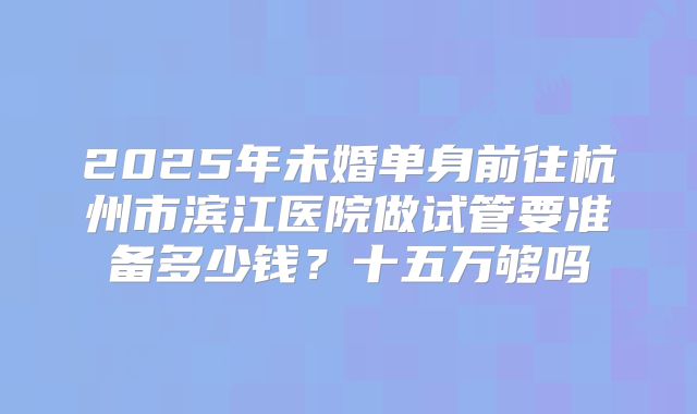 2025年未婚单身前往杭州市滨江医院做试管要准备多少钱?十五万够吗