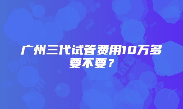 广州三代试管费用10万多要不要?