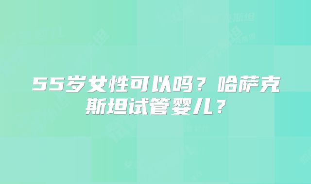 55岁女性可以吗？哈萨克斯坦试管婴儿？