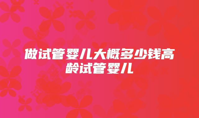 做试管婴儿大概多少钱高龄试管婴儿