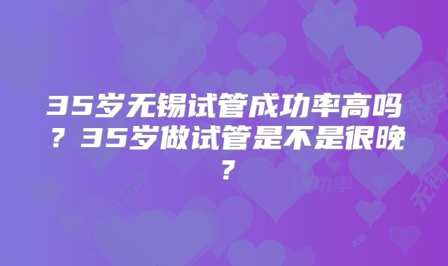 35岁无锡试管成功率高吗?35岁做试管是不是很晚?