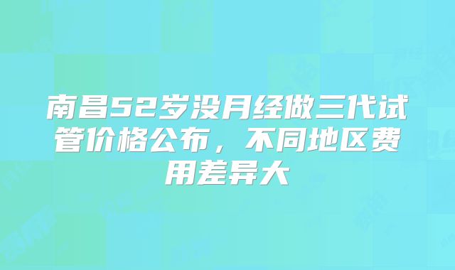 南昌52岁没月经做三代试管价格公布，不同地区费用差异大