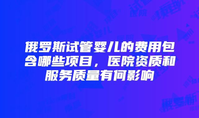 俄罗斯试管婴儿的费用包含哪些项目,医院资质和服务质量有何影响