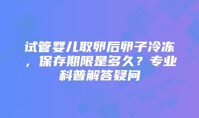 试管婴儿取卵后卵子冷冻，保存期限是多久？专业科普解答疑问
