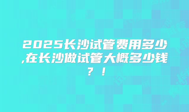 2025长沙试管费用多少,在长沙做试管大概多少钱？！