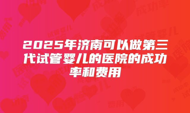 2025年济南可以做第三代试管婴儿的医院的成功率和费用