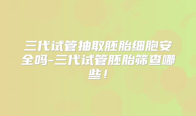 三代试管抽取胚胎细胞安全吗-三代试管胚胎筛查哪些！