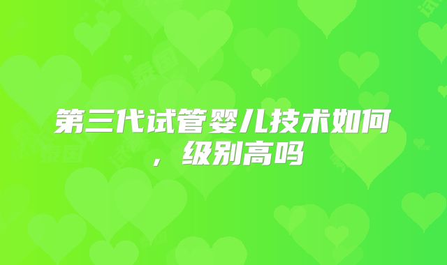 第三代试管婴儿技术如何，级别高吗