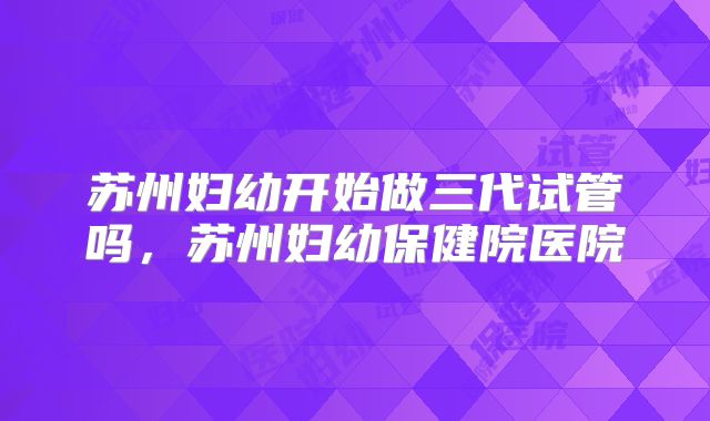 苏州妇幼开始做三代试管吗,苏州妇幼保健院医院